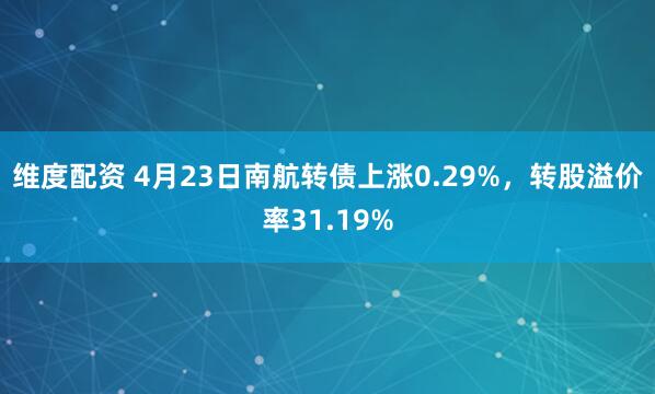维度配资 4月23日南航转债上涨0.29%，转股溢价率31.19%