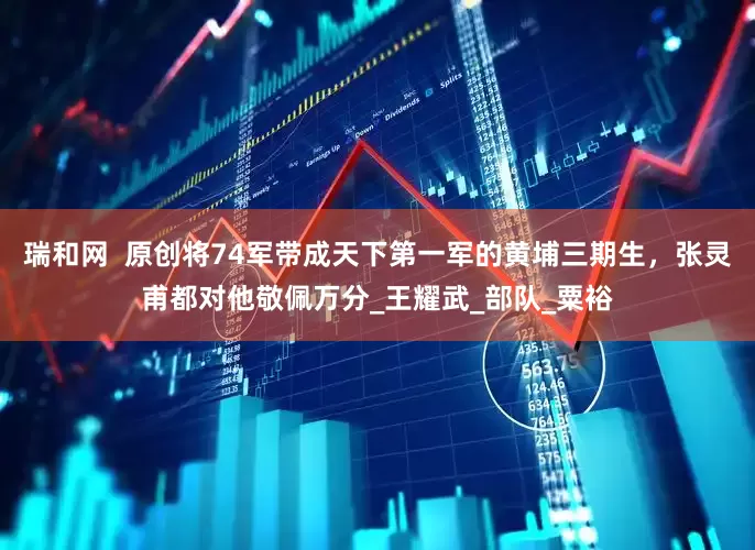瑞和网  原创将74军带成天下第一军的黄埔三期生，张灵甫都对他敬佩万分_王耀武_部队_粟裕