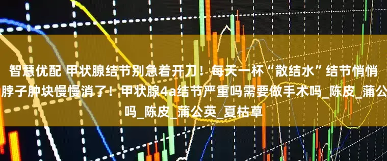 智慧优配 甲状腺结节别急着开刀！每天一杯“散结水”结节悄悄“退散”！脖子肿块慢慢消了！甲状腺4a结节严重吗需要做手术吗_陈皮_蒲公英_夏枯草