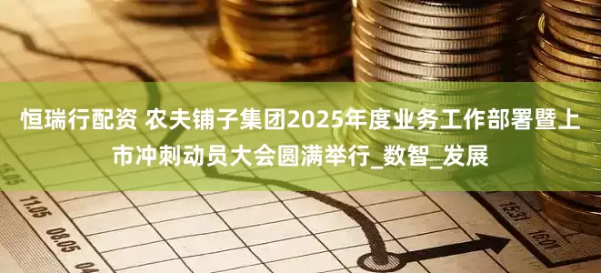 恒瑞行配资 农夫铺子集团2025年度业务工作部署暨上市冲刺动员大会圆满举行_数智_发展