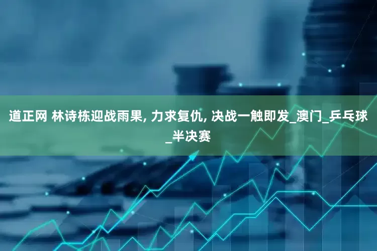 道正网 林诗栋迎战雨果, 力求复仇, 决战一触即发_澳门_乒乓球_半决赛