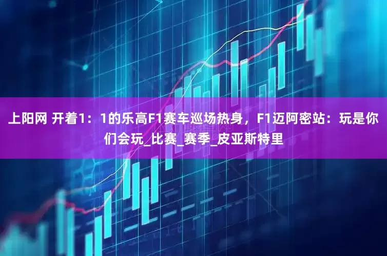 上阳网 开着1：1的乐高F1赛车巡场热身，F1迈阿密站：玩是你们会玩_比赛_赛季_皮亚斯特里