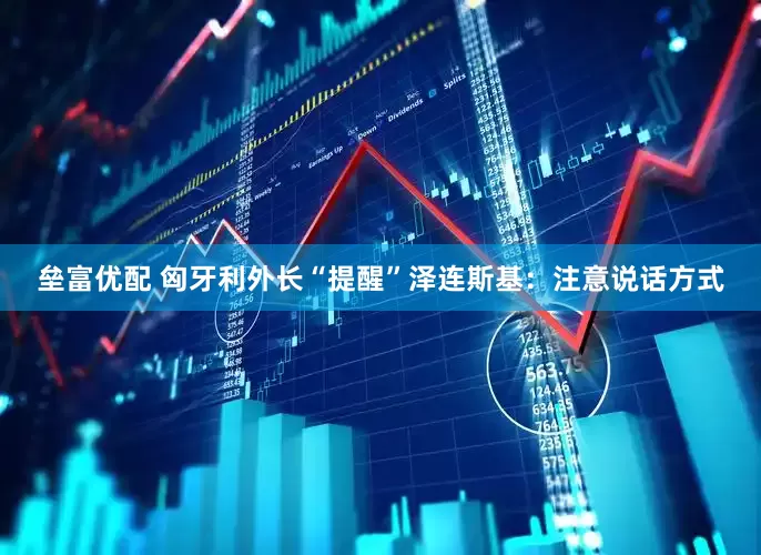垒富优配 匈牙利外长“提醒”泽连斯基：注意说话方式