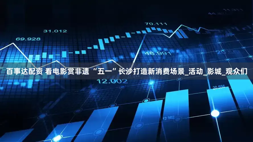 百事达配资 看电影赏非遗 “五一”长沙打造新消费场景_活动_影城_观众们