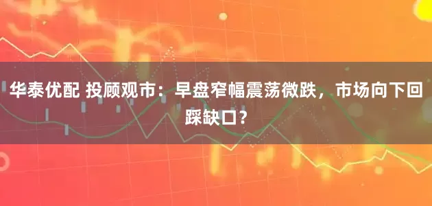 华泰优配 投顾观市：早盘窄幅震荡微跌，市场向下回踩缺口？