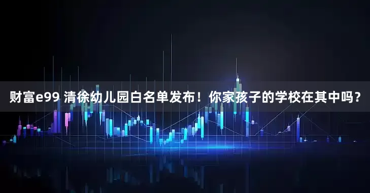 财富e99 清徐幼儿园白名单发布！你家孩子的学校在其中吗？