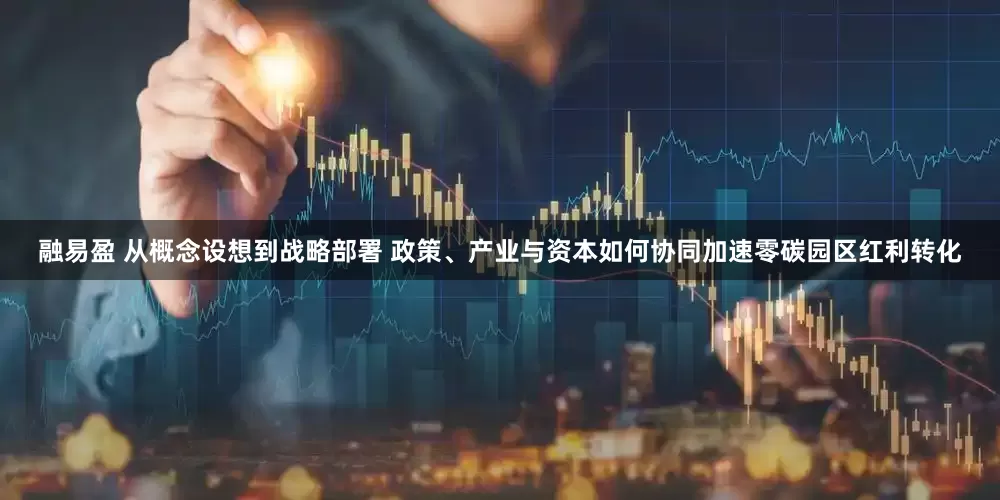 融易盈 从概念设想到战略部署 政策、产业与资本如何协同加速零碳园区红利转化