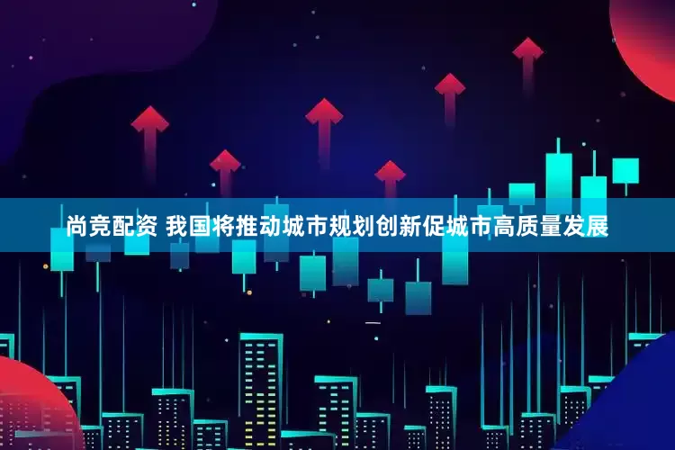 尚竞配资 我国将推动城市规划创新促城市高质量发展