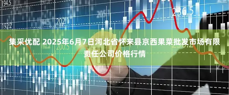 集采优配 2025年6月7日河北省怀来县京西果菜批发市场有限责任公司价格行情