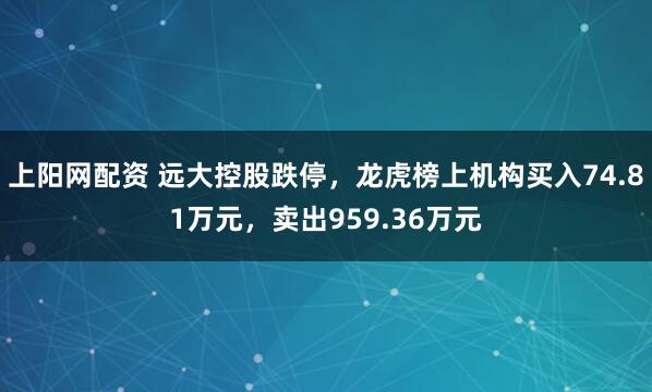 上阳网配资 远大控股跌停，龙虎榜上机构买入74.81万元，卖出959.36万元