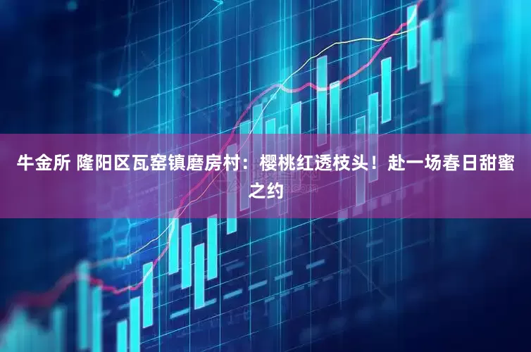 牛金所 隆阳区瓦窑镇磨房村：樱桃红透枝头！赴一场春日甜蜜之约